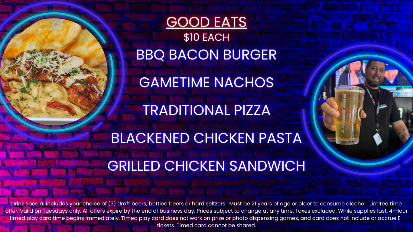 Good Eats $10 Each BBQ Bacon Burger GameTime Nachos Traditional Pizza Blackened Chicken Pasta Grilled Chicken Sandwich Drink special includes your choice of (3) draft beers, bottled beers or hard seltzers. Must be 21 years of age or older to consume alcohol. Limited time offer. Valid on Tuesdays only. All offers expire by the end of business day. Prices subject to change at any time. Taxes excluded. While supplies last. 4-Hour timed play card time begins immediately. Timed play card does not work on prize or photo dispensing games and card does not include or accrue E-tickets. Timed card cannot be shared.