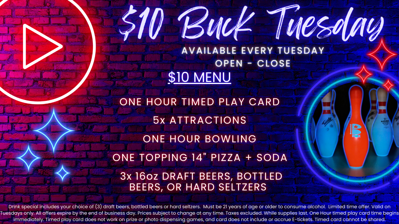 $10 Buck Tuesday available every tuesday open - close $10 menu one hour timed play card 5x attractions one hour bowling one topping 14" pizza + soda 3x 16oz draft beers, bottled beers, or hard seltzers Drink special includes your choice of (3) draft beers, bottled beers or hard seltzers. Must be 21 years of age or older to consume alcohol. Limited time offer. Valid on Tuesdays only. All offers expire by the end of business day. Prices subject to change at any time. Taxes excluded. While supplies last. One Hour timed play card time begins immediately. Timed play card does not work on prize or photo dispensing games and card does not include or accrue E-tickets. Timed card cannot be shared.