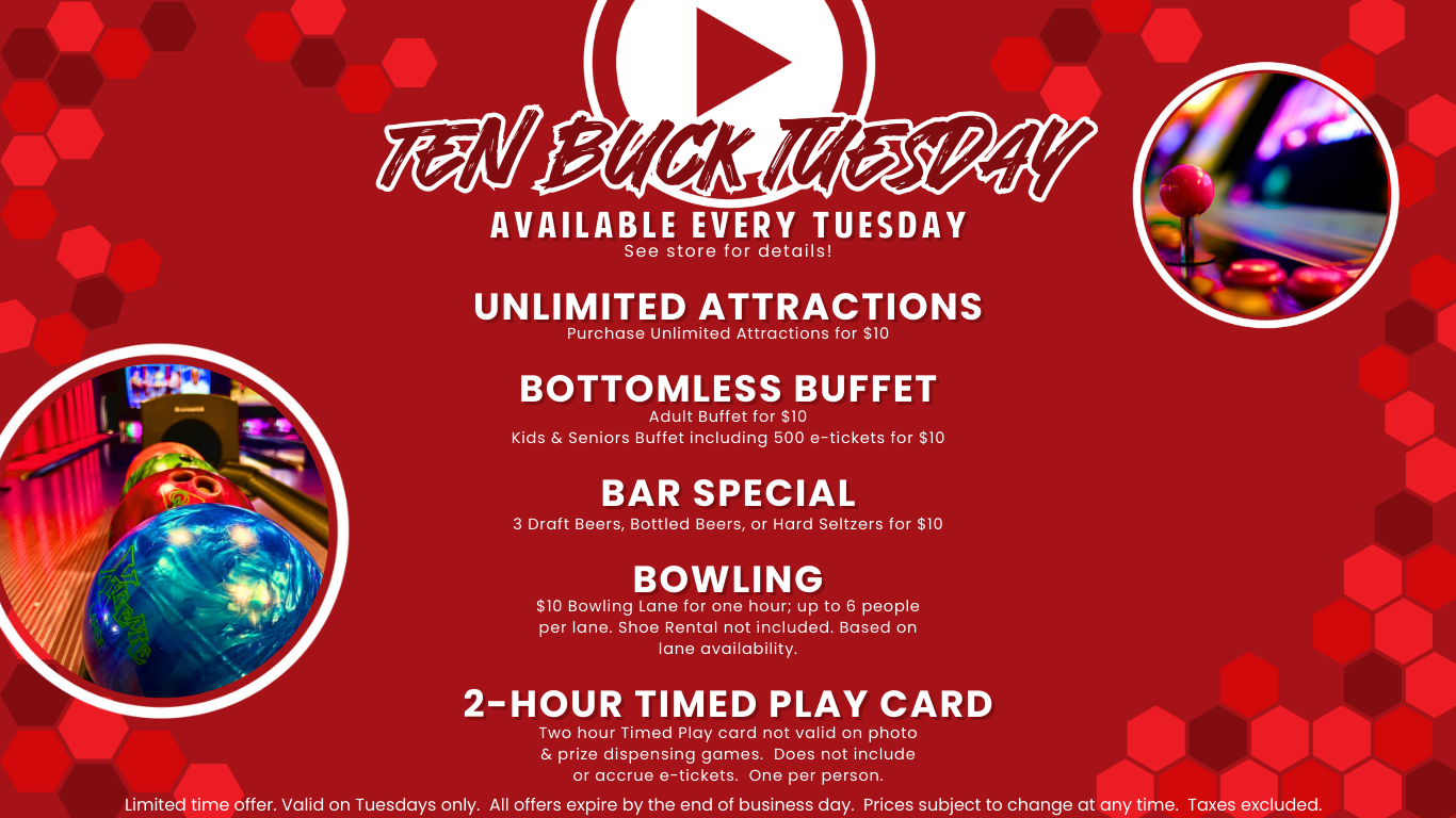 Ten Buck Tuesday - Available every Tuesday! Unlimited attractions - purchase unlimited attractions for $10 Bottomless Buffet Adult buffet for $10 kids & seniors buffet including 500 e-tickets for $10 Bar special 2 Draft beers, bottled beers, or hard seltzers for $10 bowling $10 bowling lave for one hour; up to 6 people per lane. shoe rental not included. based on lane availability. 2-hour timed play card two hour timed play card not valid on photo & prize dispensing games. does not include or accrue e-tickets. one per person. Limited time offer. Valid on Tuesdays only. All offers expire by the end of the business day. Prices subject to change at any time. Taxes excluded.