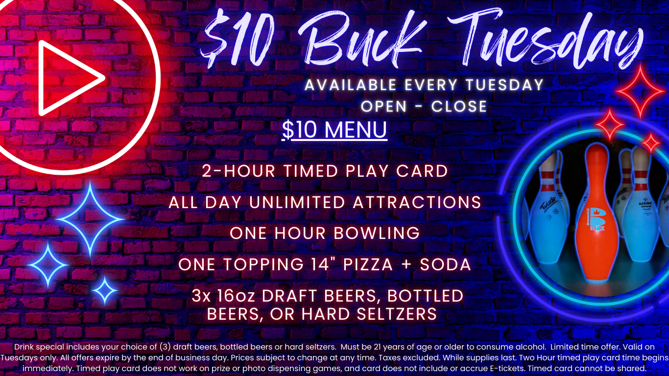 $10 Buck Tuesday available every tuesday open - close $10 menu two hour timed play card unlimited attractions one hour bowling one topping 14" pizza + soda 3x 16oz draft beers, bottled beers, or hard seltzers Drink special includes your choice of (3) draft beers, bottled beers or hard seltzers. Must be 21 years of age or older to consume alcohol. Limited time offer. Valid on Tuesdays only. All offers expire by the end of business day. Prices subject to change at any time. Taxes excluded. While supplies last. Two Hour timed play card time begins immediately. Timed play card does not work on prize or photo dispensing games and card does not include or accrue E-tickets. Timed card cannot be shared.